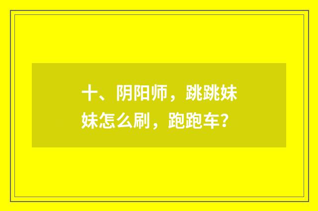 十、阴阳师，跳跳妹妹怎么刷，跑跑车？