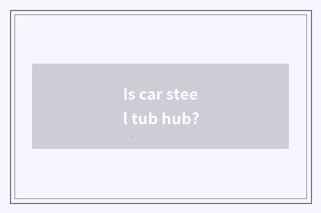 Is car steel tub hub?
