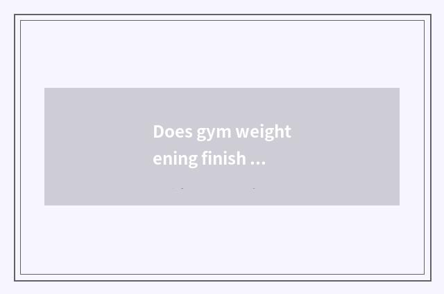 Does gym weightening finish add flesh to train plan?