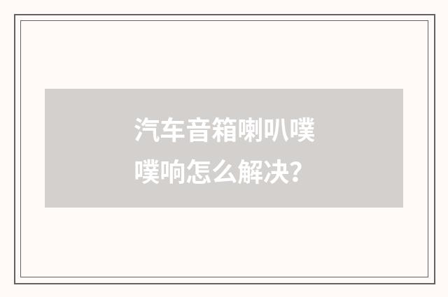 汽车音箱喇叭噗噗响怎么解决?