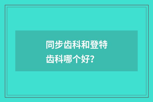 同步齿科和登特齿科哪个好？