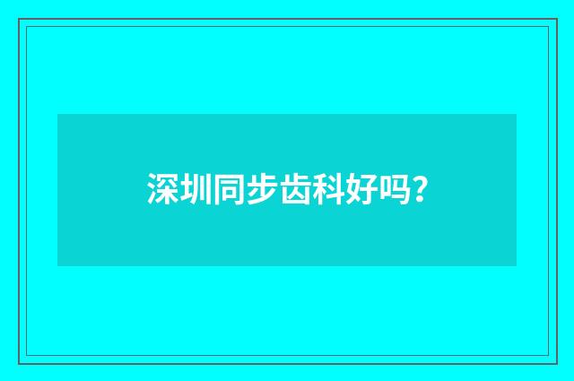 深圳同步齿科好吗？