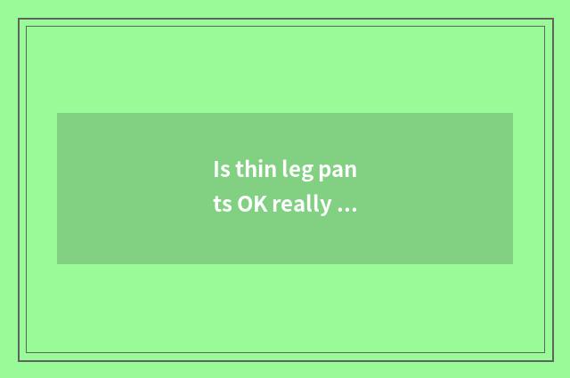 Is thin leg pants OK really thin leg?