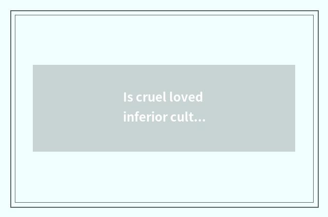 Is cruel loved inferior culture ana?