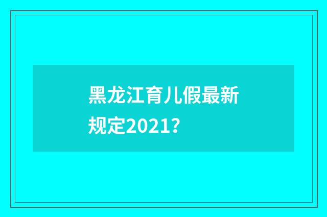 黑龙江育儿假最新规定2021？