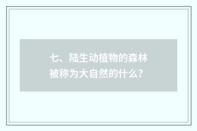七、陆生动植物的森林被称为大自然的什么?