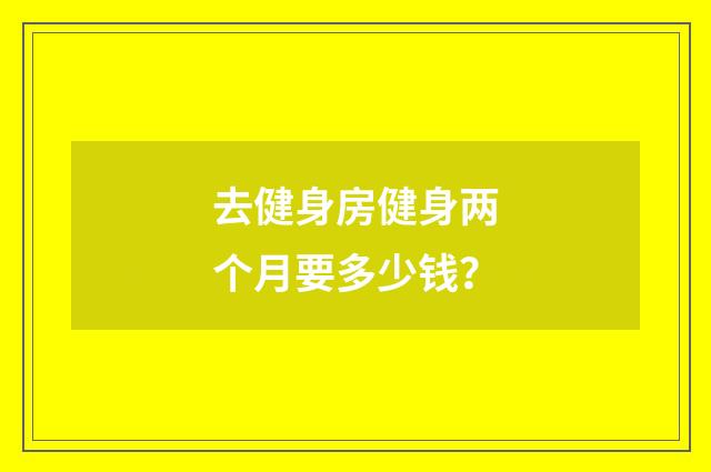 去健身房健身两个月要多少钱?
