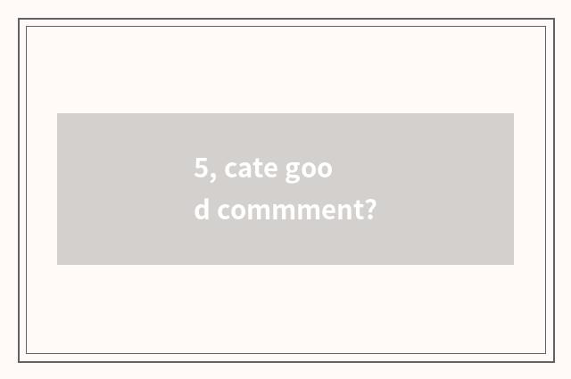 5, cate good commment?