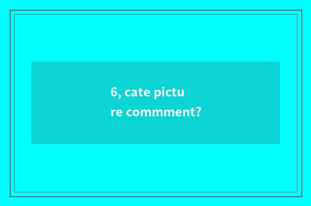 6, cate picture commment?