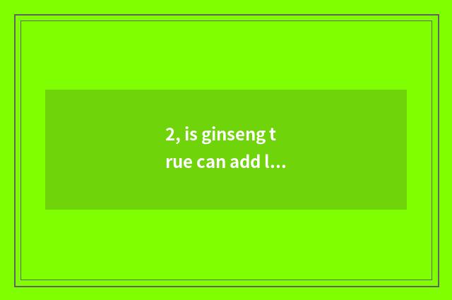2, is ginseng true can add life?