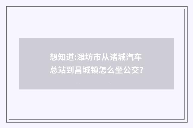 想知道:潍坊市从诸城汽车总站到昌城镇怎么坐公交？