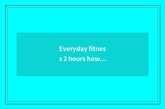 Everyday fitness 2 hours how long can you just have the effect?