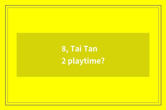 8, Tai Tan 2 playtime?