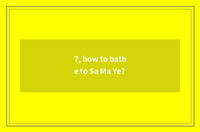 7, how to bathe to Sa Ma Ye?
