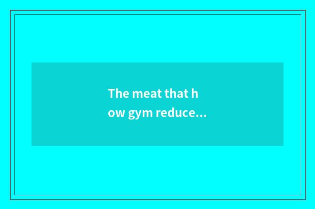 The meat that how gym reduces abdomen is the fastest?