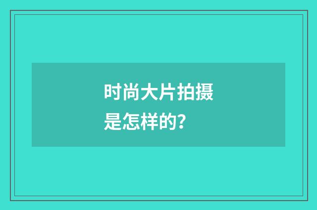 时尚大片拍摄是怎样的？