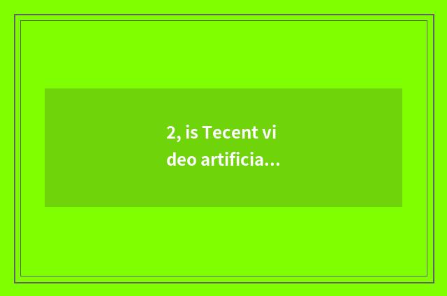 2, is Tecent video artificial how does customer service phone turn artificial?