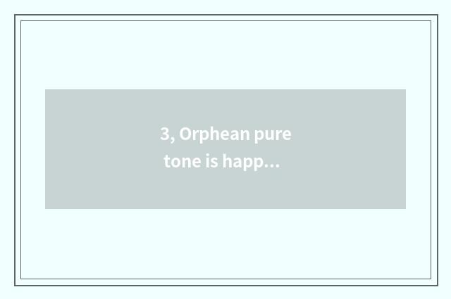 3, Orphean pure tone is happy, or is the pure tone that is encourage annals happ