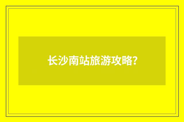 长沙南站旅游攻略?
