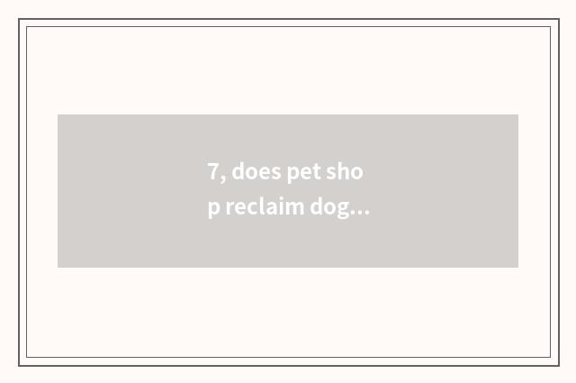 7, does pet shop reclaim dog dog?