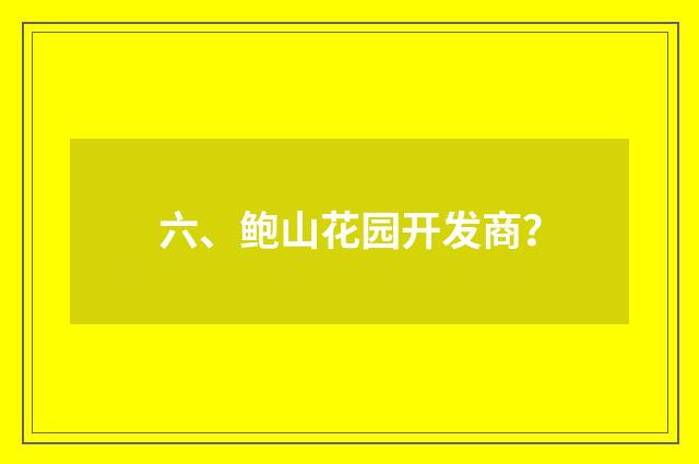六、鲍山花园开发商？