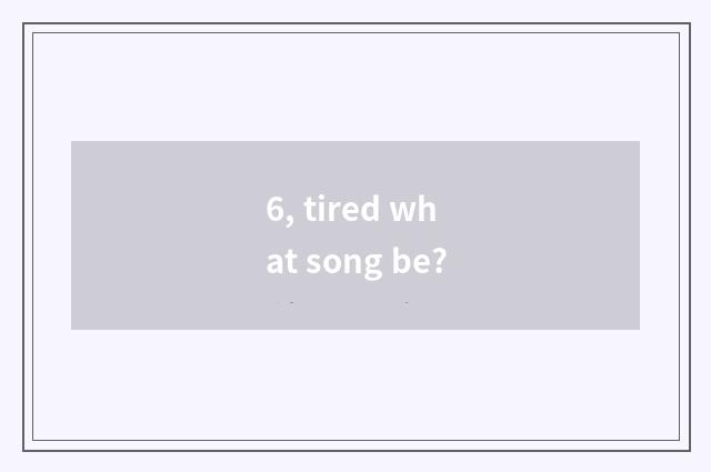 6, tired what song be?