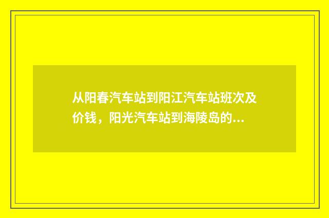 从阳春汽车站到阳江汽车站班次及价钱，阳光汽车站到海陵岛的班次和价钱？