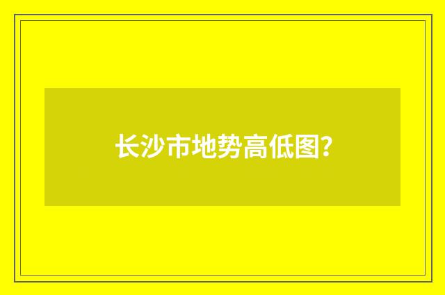 长沙市地势高低图?