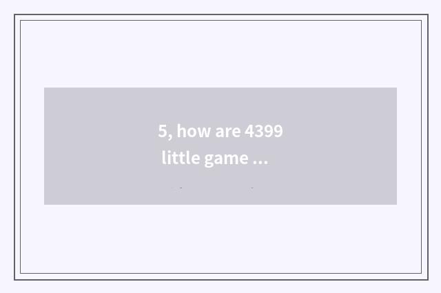 5, how are 4399 little game put? How are 4399 little game put?
