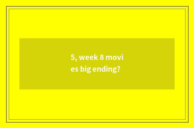 5, week 8 movies big ending?
