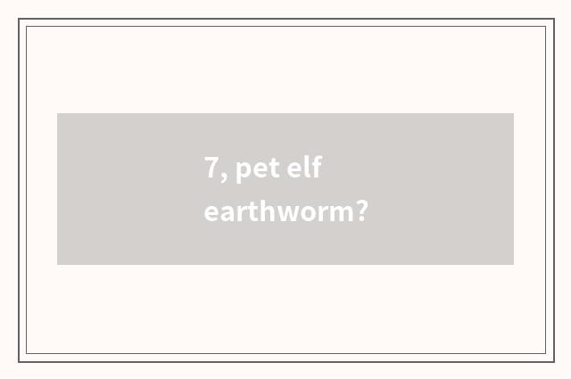 7, pet elf earthworm?