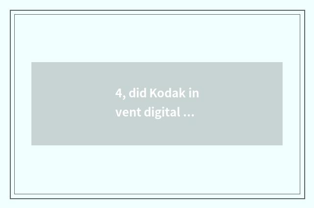 4, did Kodak invent digital camera?