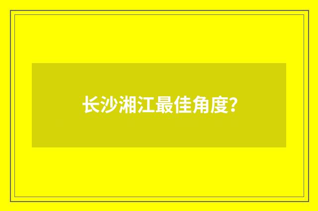 长沙湘江最佳角度?