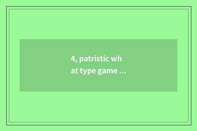 4, patristic what type game be?