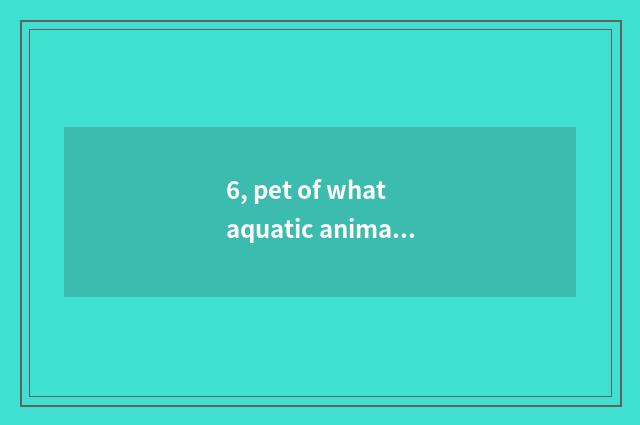6, pet of what aquatic animals has a fish