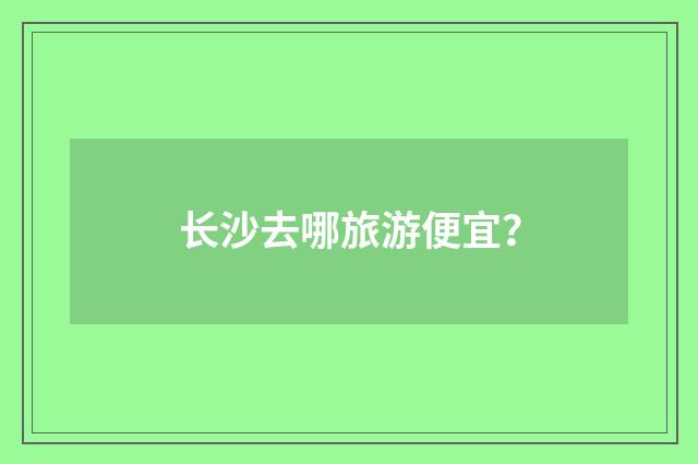 长沙去哪旅游便宜?