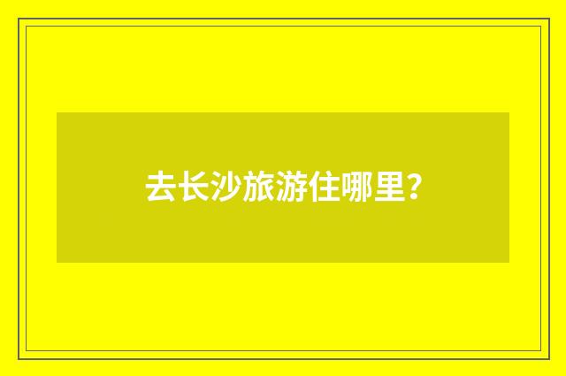 去长沙旅游住哪里?