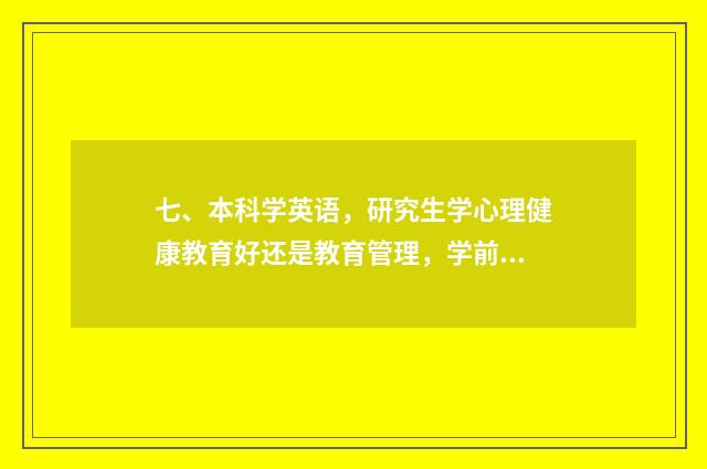 七、本科学英语,研究生学心理健康教育好还是教育管理,学前教育,现代教育技术?调剂帮助?