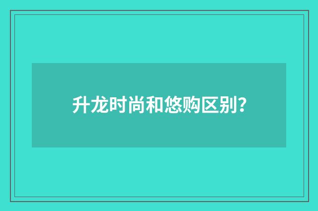 升龙时尚和悠购区别？