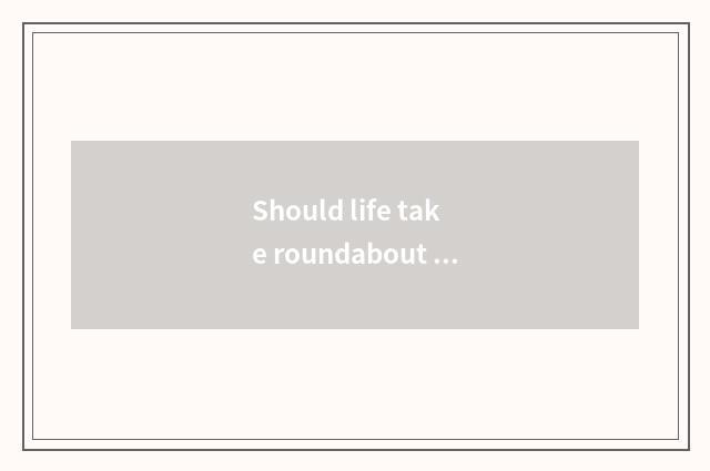 Should life take roundabout way more or take roundabout way less?