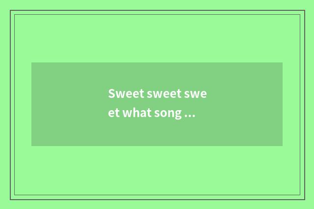Sweet sweet sweet what song be?