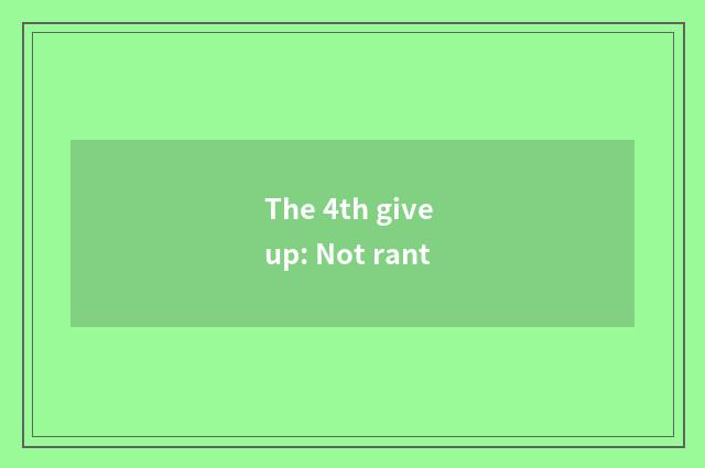 The 4th give up: Not rant