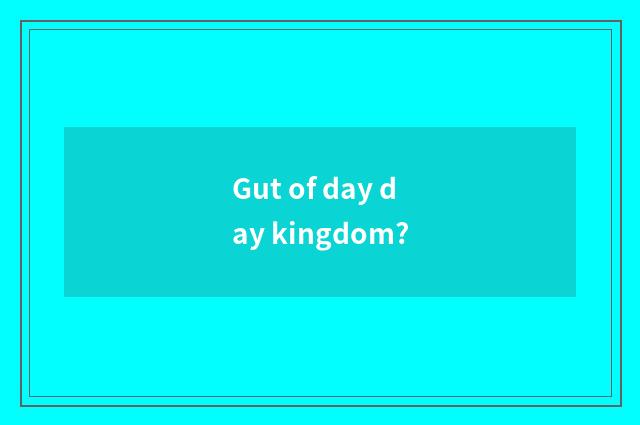 Gut of day day kingdom?