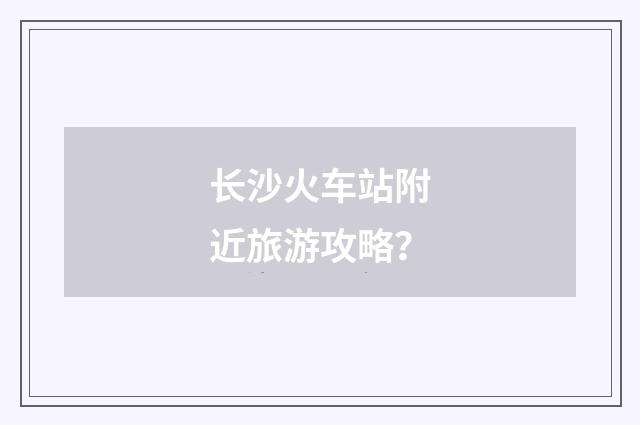 长沙火车站附近旅游攻略？