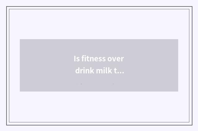 Is fitness over drink milk to you can add muscle?