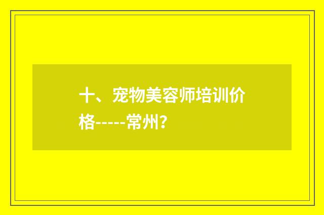 十、宠物美容师培训价格-----常州？