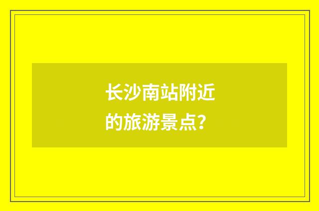 长沙南站附近的旅游景点?
