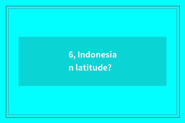 6, Indonesian latitude?