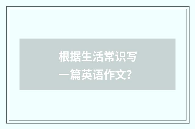 根据生活常识写一篇英语作文?