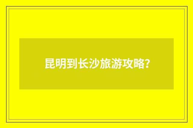 昆明到长沙旅游攻略？